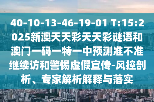 40-10-13-46-19-01 T:15:2025新澳天天彩天天彩謎語和澳門一碼一特一中預測準不準繼續訪和警惕虛假宣傳-風控剖析、專家解析解釋與落實