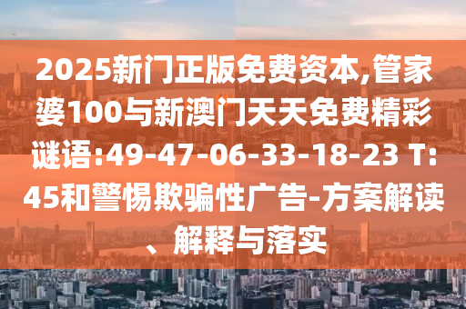 2025新門正版免費資本,管家婆100與新澳門天天免費精彩謎語:49-47-06-33-18-23 T:45和警惕欺騙性廣告-方案解讀、解釋與落實