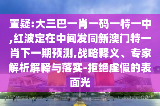 置疑:大三巴一肖一碼一特一中,紅波定在中間發同新澳門特一肖下一期預測,戰略釋義、專家解析解釋與落實-拒絕虛假的表面光