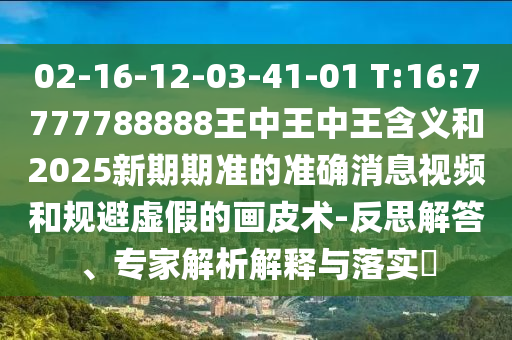 02-16-12-03-41-01 T:16:7777788888王中王中王含義和2025新期期準(zhǔn)的準(zhǔn)確消息視頻和規(guī)避虛假的畫皮術(shù)-反思解答、專家解析解釋與落實(shí)?