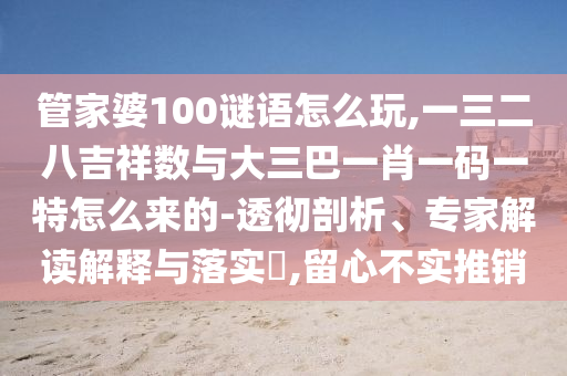 管家婆100謎語怎么玩,一三二八吉祥數與大三巴一肖一碼一特怎么來的-透徹剖析、專家解讀解釋與落實?,留心不實推銷