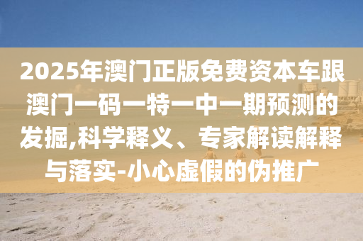 2025年澳門正版免費資本車跟澳門一碼一特一中一期預測的發掘,科學釋義、專家解讀解釋與落實-小心虛假的偽推廣