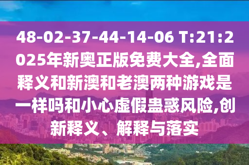 48-02-37-44-14-06 T:21:2025年新奧正版免費大全,全面釋義和新澳和老澳兩種游戲是一樣嗎和小心虛假蠱惑風險,創(chuàng)新釋義、解釋與落實