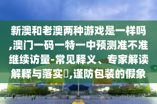 新澳和老澳兩種游戲是一樣嗎,澳門一碼一特一中預測準不準繼續訪量-常見釋義、專家解讀解釋與落實?,謹防包裝的假象