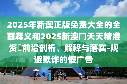 2025年新澳正版免費大全的全面釋義和2025新澳門天天精準(zhǔn)資枓前沿剖析、解釋與落實-規(guī)避欺詐的假廣告