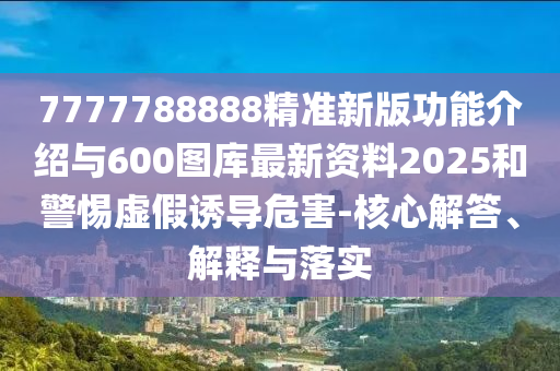 7777788888精準新版功能介紹與600圖庫最新資料2025和警惕虛假誘導危害-核心解答、解釋與落實
