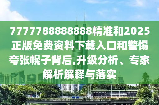 7777788888888精準和2025正版免費資料下載入口和警惕夸張幌子背后,升級分析、專家解析解釋與落實