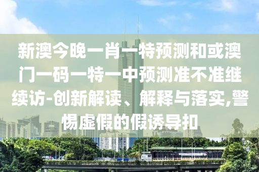 新澳今晚一肖一特預測和或澳門一碼一特一中預測準不準繼續(xù)訪-創(chuàng)新解讀、解釋與落實,警惕虛假的假誘導扣