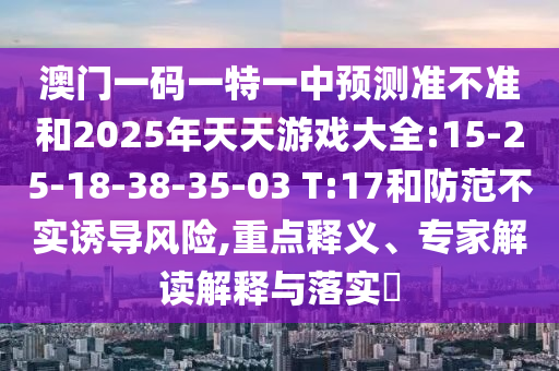 澳門一碼一特一中預測準不準和2025年天天游戲大全:15-25-18-38-35-03 T:17和防范不實誘導風險,重點釋義、專家解讀解釋與落實?