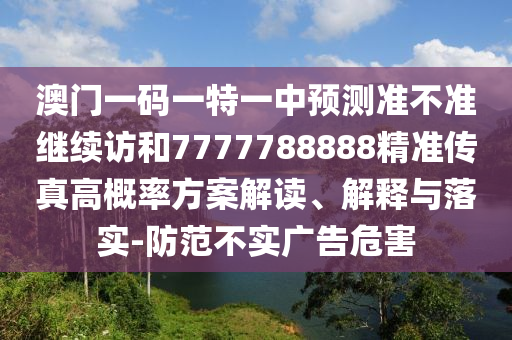 澳門一碼一特一中預測準不準繼續訪和7777788888精準傳真高概率方案解讀、解釋與落實-防范不實廣告危害