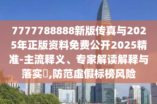 7777788888新版?zhèn)髡媾c2025年正版資料免費公開2025精準-主流釋義、專家解讀解釋與落實?,防范虛假標榜風險