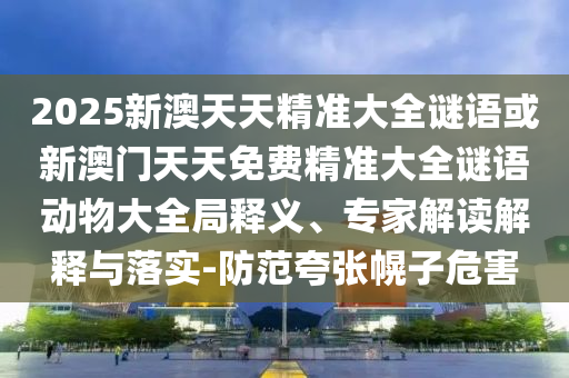 2025新澳天天精準大全謎語或新澳門天天免費精準大全謎語動物大全局釋義、專家解讀解釋與落實-防范夸張幌子危害