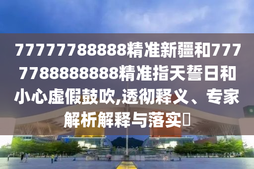 77777788888精準新疆和7777788888888精準指天誓日和小心虛假鼓吹,透徹釋義、專家解析解釋與落實?