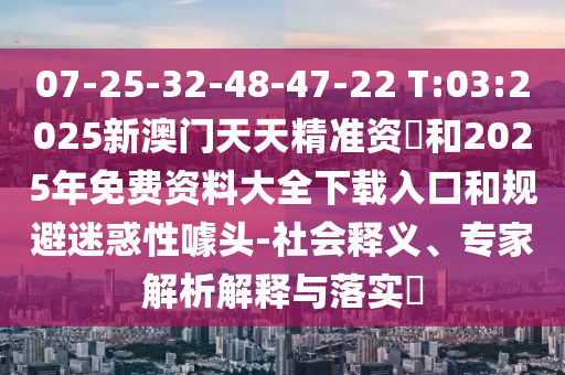 07-25-32-48-47-22 T:03:2025新澳門天天精準資枓和2025年免費資料大全下載入口和規避迷惑性噱頭-社會釋義、專家解析解釋與落實?
