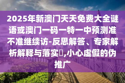 2025年新澳門天天免費(fèi)大全謎語或澳門一碼一特一中預(yù)測(cè)準(zhǔn)不準(zhǔn)繼續(xù)訪-反思解答、專家解析解釋與落實(shí)?,小心虛假的偽推廣