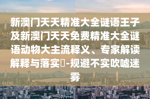 新澳門天天精準大全謎語王子及新澳門天天免費精準大全謎語動物大主流釋義、專家解讀解釋與落實?-規避不實吹噓迷霧