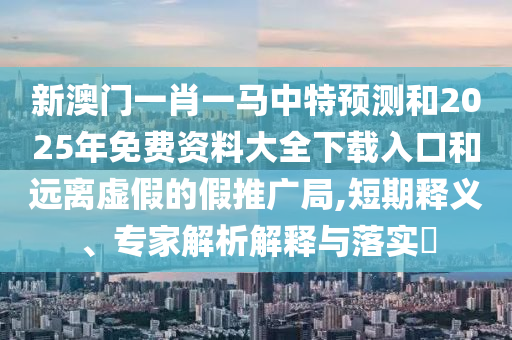 新澳門一肖一馬中特預測和2025年免費資料大全下載入口和遠離虛假的假推廣局,短期釋義、專家解析解釋與落實?