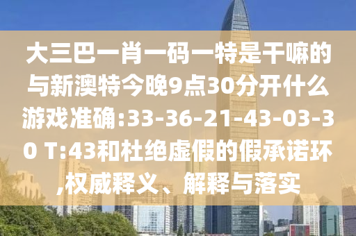 大三巴一肖一碼一特是干嘛的與新澳特今晚9點30分開什么游戲準確:33-36-21-43-03-30 T:43和杜絕虛假的假承諾環,權威釋義、解釋與落實
