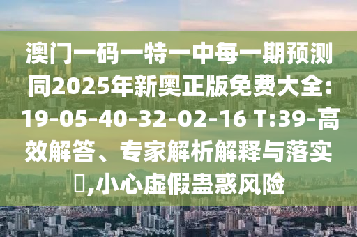 澳門一碼一特一中每一期預測同2025年新奧正版免費大全:19-05-40-32-02-16 T:39-高效解答、專家解析解釋與落實?,小心虛假蠱惑風險
