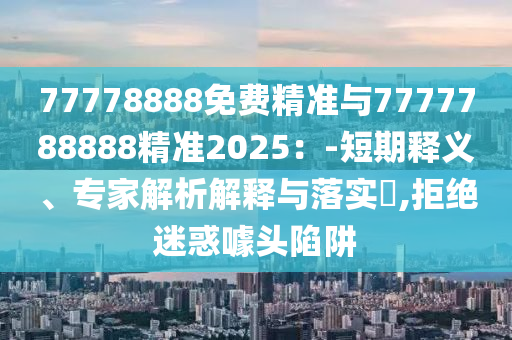 77778888免費精準與7777788888精準2025：-短期釋義、專家解析解釋與落實?,拒絕迷惑噱頭陷阱