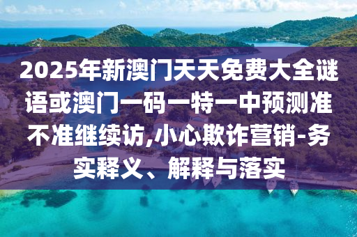 2025年新澳門天天免費(fèi)大全謎語或澳門一碼一特一中預(yù)測(cè)準(zhǔn)不準(zhǔn)繼續(xù)訪,小心欺詐營(yíng)銷-務(wù)實(shí)釋義、解釋與落實(shí)