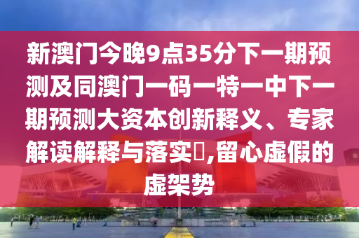 新澳門今晚9點35分下一期預測及同澳門一碼一特一中下一期預測大資本創新釋義、專家解讀解釋與落實?,留心虛假的虛架勢