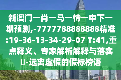 新澳門一肖一馬一恃一中下一期預測,-7777788888888精準:19-36-13-34-29-07 T:41,重點釋義、專家解析解釋與落實?-遠離虛假的假標榜語