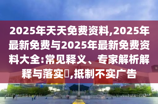 2025年天天免費資料,2025年最新免費與2025年最新免費資料大全:常見釋義、專家解析解釋與落實?,抵制不實廣告