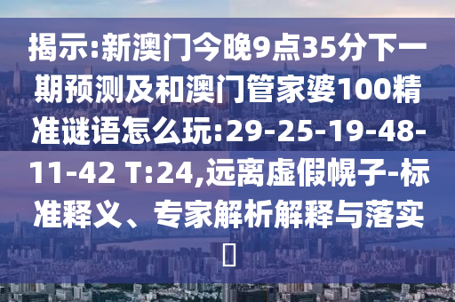 揭示:新澳門今晚9點35分下一期預測及和澳門管家婆100精準謎語怎么玩:29-25-19-48-11-42 T:24,遠離虛假幌子-標準釋義、專家解析解釋與落實?