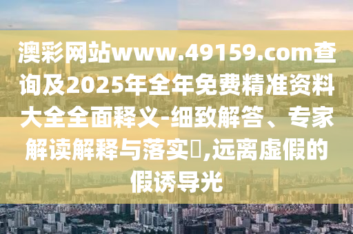 澳彩網(wǎng)站www.49159.соm查詢及2025年全年免費(fèi)精準(zhǔn)資料大全全面釋義-細(xì)致解答、專家解讀解釋與落實(shí)?,遠(yuǎn)離虛假的假誘導(dǎo)光