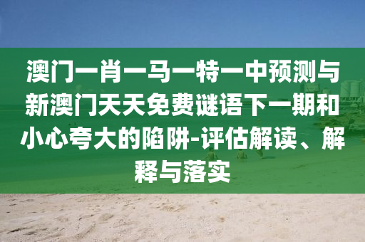 澳門一肖一馬一特一中預測與新澳門天天免費謎語下一期和小心夸大的陷阱-評估解讀、解釋與落實