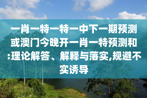 一肖一特一特一中下一期預測或澳門今晚開一肖一特預測和:理論解答、解釋與落實,規避不實誘導