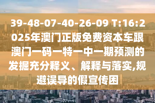 39-48-07-40-26-09 T:16:2025年澳門(mén)正版免費(fèi)資本車(chē)跟澳門(mén)一碼一特一中一期預(yù)測(cè)的發(fā)掘充分釋義、解釋與落實(shí),規(guī)避誤導(dǎo)的假宣傳困