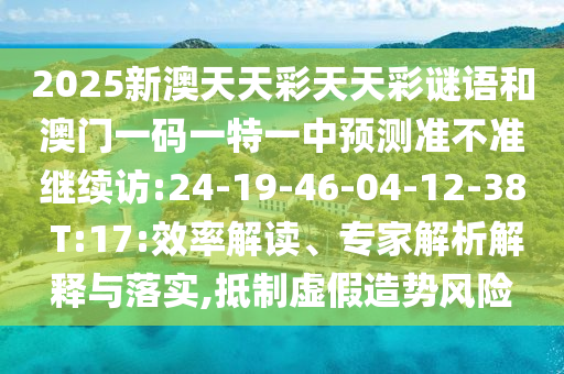 2025新澳天天彩天天彩謎語(yǔ)和澳門(mén)一碼一特一中預(yù)測(cè)準(zhǔn)不準(zhǔn)繼續(xù)訪:24-19-46-04-12-38 T:17:效率解讀、專(zhuān)家解析解釋與落實(shí),抵制虛假造勢(shì)風(fēng)險(xiǎn)