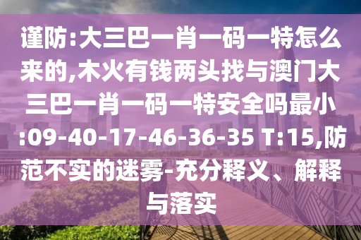謹防:大三巴一肖一碼一特怎么來的,木火有錢兩頭找與澳門大三巴一肖一碼一特安全嗎最小:09-40-17-46-36-35 T:15,防范不實的迷霧-充分釋義、解釋與落實