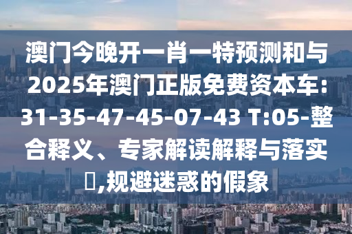 澳門(mén)今晚開(kāi)一肖一特預(yù)測(cè)和與2025年澳門(mén)正版免費(fèi)資本車(chē):31-35-47-45-07-43 T:05-整合釋義、專家解讀解釋與落實(shí)?,規(guī)避迷惑的假象