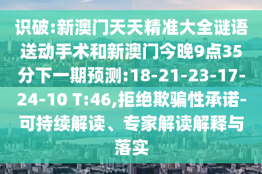 識破:新澳門天天精準大全謎語送動手術和新澳門今晚9點35分下一期預測:18-21-23-17-24-10 T:46,拒絕欺騙性承諾-可持續解讀、專家解讀解釋與落實