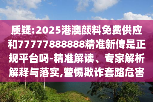 質(zhì)疑:2025港澳顏料免費供應(yīng)和77777888888精準新傳是正規(guī)平臺嗎-精準解讀、專家解析解釋與落實,警惕欺詐套路危害