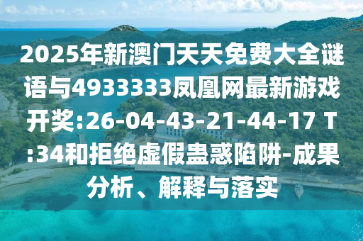 2025年新澳門天天免費大全謎語與4933333鳳凰網最新游戲開獎:26-04-43-21-44-17 T:34和拒絕虛假蠱惑陷阱-成果分析、解釋與落實