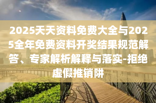 2025天天資料免費大全與2025全年免費資料開獎結果規范解答、專家解析解釋與落實-拒絕虛假推銷阱