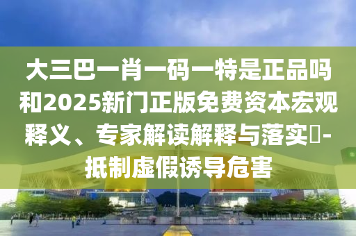大三巴一肖一碼一特是正品嗎和2025新門正版免費資本宏觀釋義、專家解讀解釋與落實?-抵制虛假誘導危害
