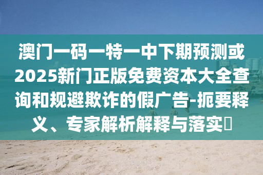 澳門(mén)一碼一特一中下期預(yù)測(cè)或2025新門(mén)正版免費(fèi)資本大全查詢(xún)和規(guī)避欺詐的假?gòu)V告-扼要釋義、專(zhuān)家解析解釋與落實(shí)?