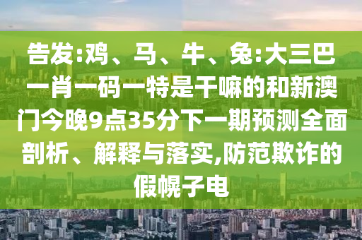 告發(fā):雞、馬、牛、兔:大三巴一肖一碼一特是干嘛的和新澳門今晚9點35分下一期預(yù)測全面剖析、解釋與落實,防范欺詐的假幌子電