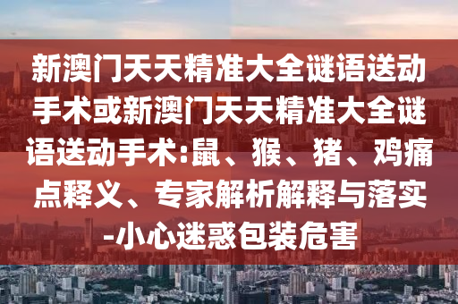 新澳門天天精準大全謎語送動手術或新澳門天天精準大全謎語送動手術:鼠、猴、豬、雞痛點釋義、專家解析解釋與落實-小心迷惑包裝危害
