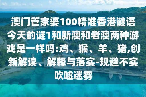 澳門管家婆100精準香港謎語今天的謎1和新澳和老澳兩種游戲是一樣嗎:雞、猴、羊、豬,創新解讀、解釋與落實-規避不實吹噓迷霧