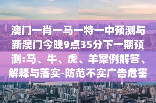 澳門一肖一馬一特一中預測與新澳門今晚9點35分下一期預測:馬、牛、虎、羊案例解答、解釋與落實-防范不實廣告危害