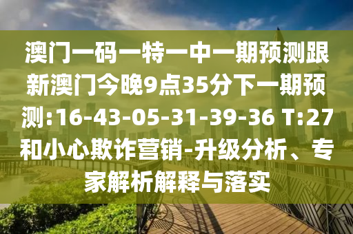 澳門一碼一特一中一期預測跟新澳門今晚9點35分下一期預測:16-43-05-31-39-36 T:27和小心欺詐營銷-升級分析、專家解析解釋與落實