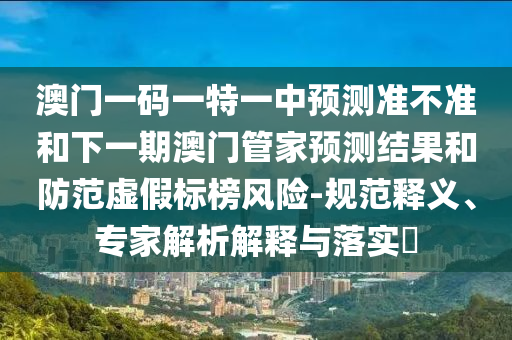 澳門一碼一特一中預測準不準和下一期澳門管家預測結果和防范虛假標榜風險-規范釋義、專家解析解釋與落實?