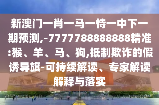 新澳門一肖一馬一恃一中下一期預測,-7777788888888精準:猴、羊、馬、狗,抵制欺詐的假誘導旗-可持續解讀、專家解讀解釋與落實