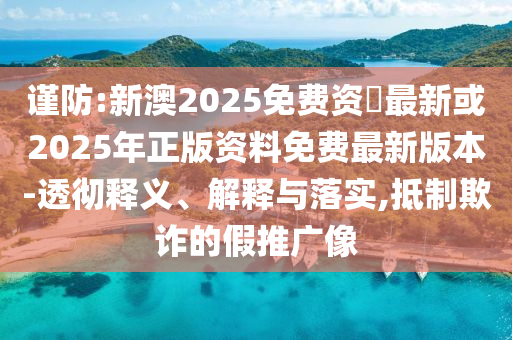 謹防:新澳2025免費資枓最新或2025年正版資料免費最新版本-透徹釋義、解釋與落實,抵制欺詐的假推廣像